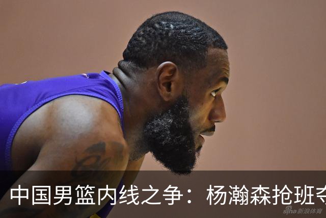 中国男篮内线之争：杨瀚森抢班夺权，徐昕焦泊乔延续宿命之战